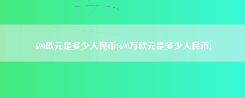 690欧元是多少人民币(690万欧元是多少人民币)