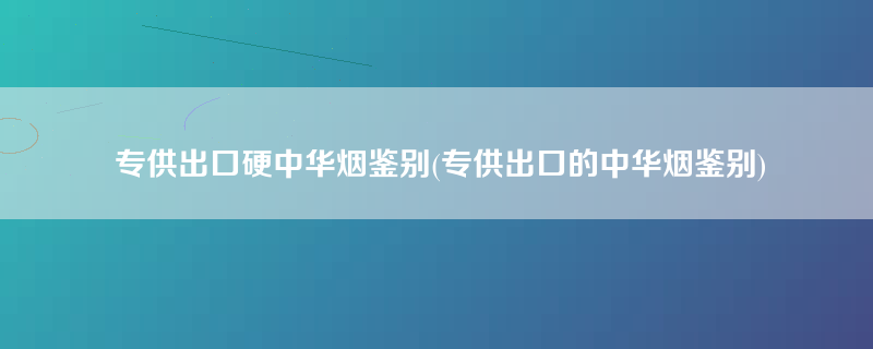 专供出口硬中华烟鉴别(专供出口的中华烟鉴别)