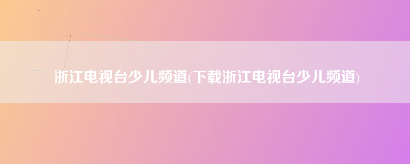 浙江电视台少儿频道(下载浙江电视台少儿频道)