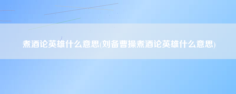 煮酒论英雄什么意思(刘备曹操煮酒论英雄什么意思)