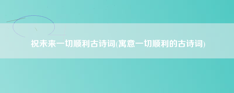 祝未来一切顺利古诗词(寓意一切顺利的古诗词)