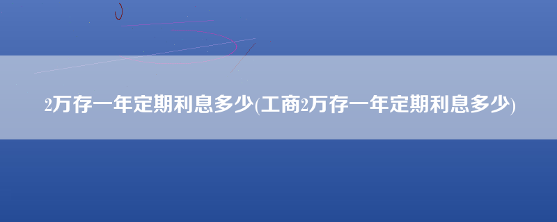 2万存一年定期利息多少(工商2万存一年定期利息多少)