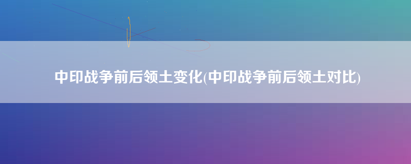 中印战争前后领土变化(中印战争前后领土对比)