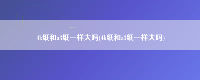 4k纸和a3纸一样大吗(4k纸和a3纸一样大吗)