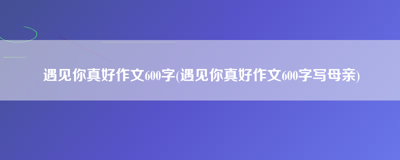 遇见你真好作文600字(遇见你真好作文600字写母亲)