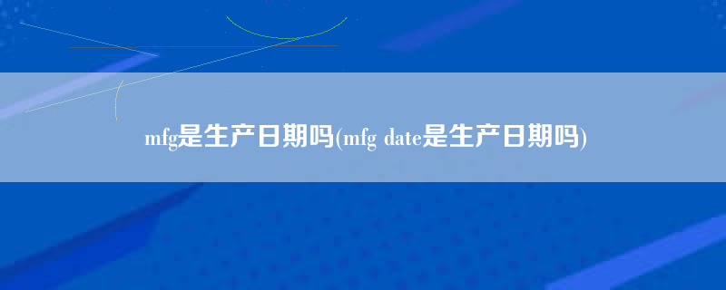 mfg是生产日期吗(mfg date是生产日期吗)