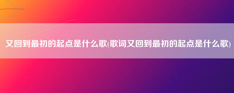 又回到最初的起点是什么歌(歌词又回到最初的起点是什么歌)