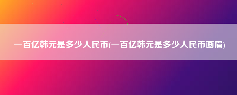 一百亿韩元是多少人民币(一百亿韩元是多少人民币画眉)