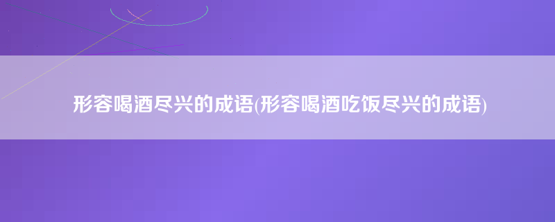 形容喝酒尽兴的成语(形容喝酒吃饭尽兴的成语)