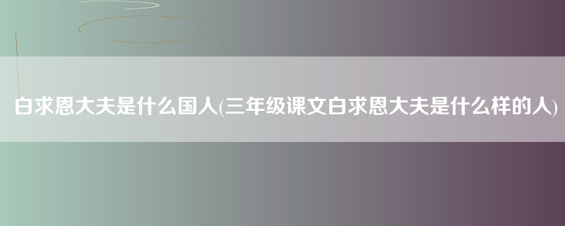 白求恩大夫是什么国人(三年级课文白求恩大夫是什么样的人)