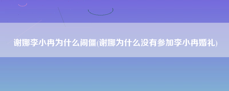 谢娜李小冉为什么闹僵(谢娜为什么没有参加李小冉婚礼)