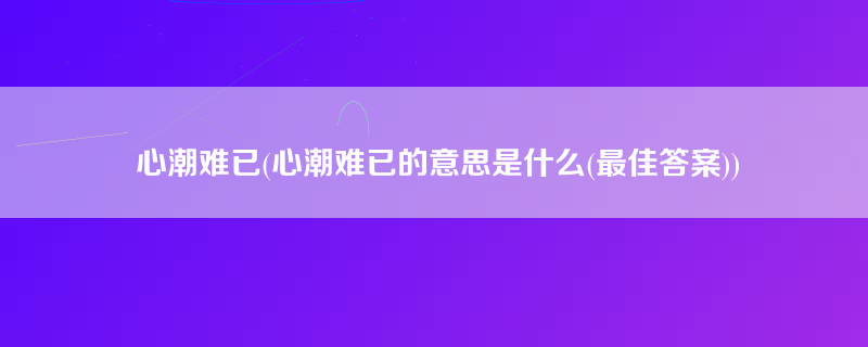 心潮难已(心潮难已的意思是什么(最佳答案))