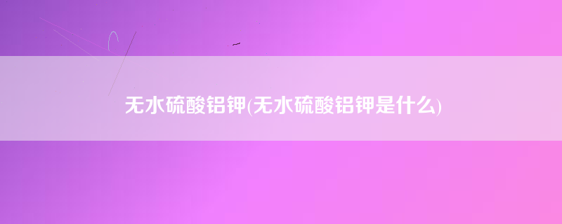 无水硫酸铝钾(无水硫酸铝钾是什么)