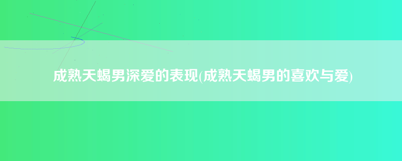 成熟天蝎男深爱的表现(成熟天蝎男的喜欢与爱)