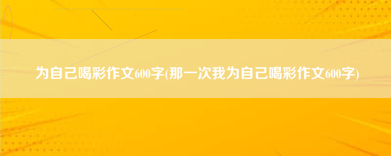 为自己喝彩作文600字(那一次我为自己喝彩作文600字)