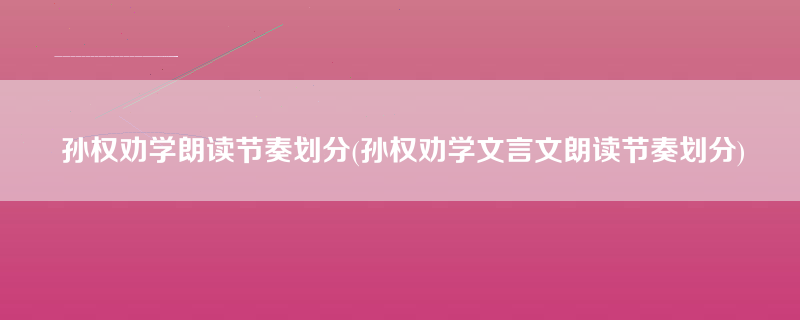 孙权劝学朗读节奏划分(孙权劝学文言文朗读节奏划分)