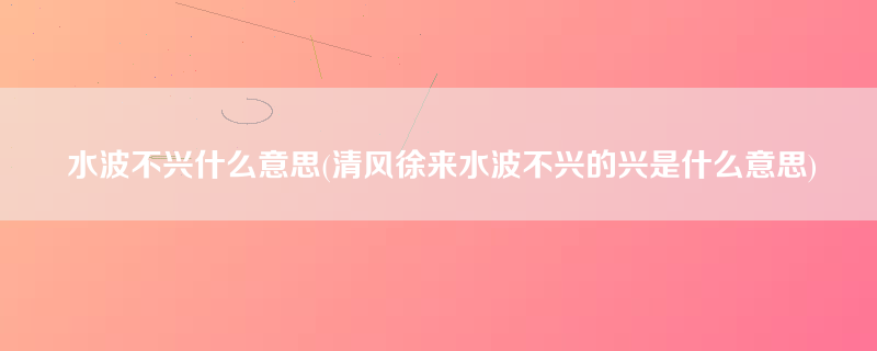 水波不兴什么意思(清风徐来水波不兴的兴是什么意思)