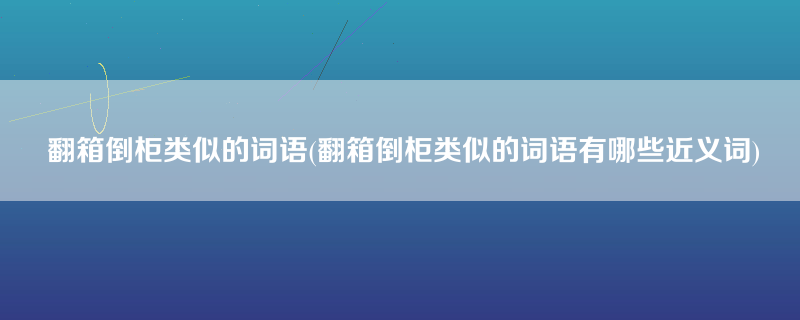 翻箱倒柜类似的词语(翻箱倒柜类似的词语有哪些近义词)