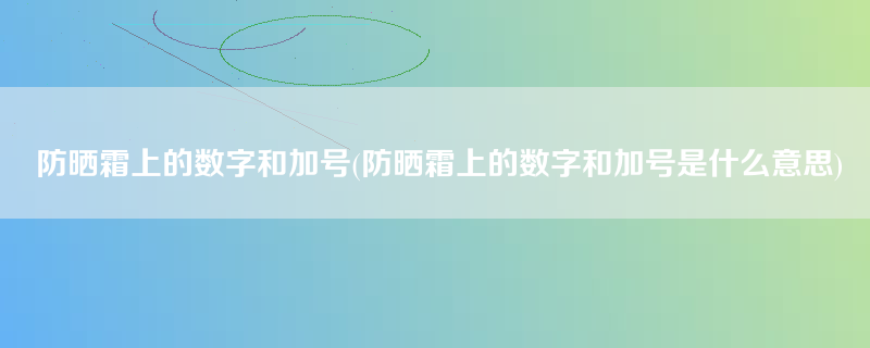 防晒霜上的数字和加号(防晒霜上的数字和加号是什么意思)