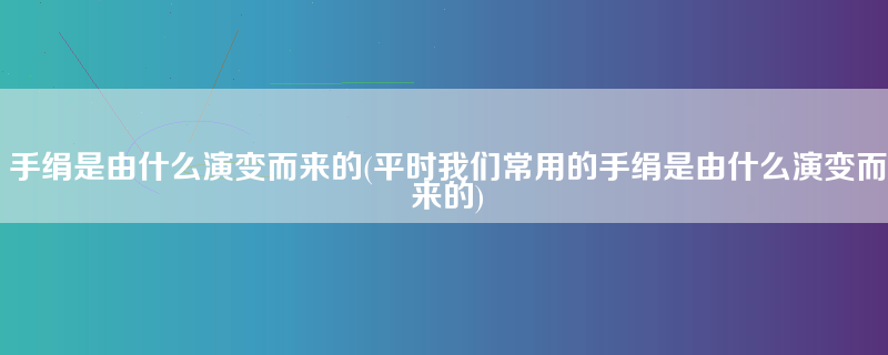 手绢是由什么演变而来的(平时我们常用的手绢是由什么演变而来的)