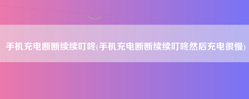 手机充电断断续续叮咚(手机充电断断续续叮咚然后充电很慢)