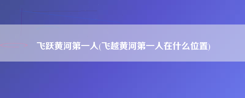 飞跃黄河第一人(飞越黄河第一人在什么位置)