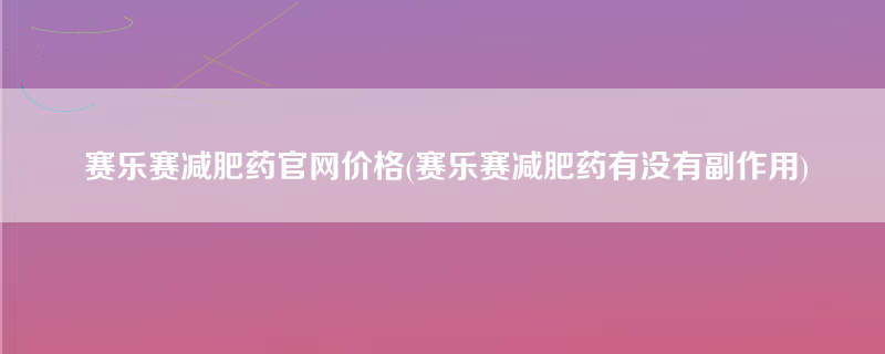 赛乐赛减肥药官网价格(赛乐赛减肥药有没有副作用)