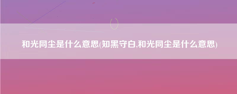 和光同尘是什么意思(知黑守白,和光同尘是什么意思)