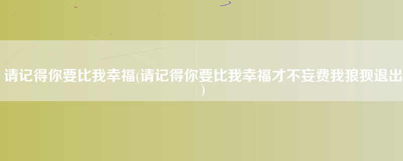 请记得你要比我幸福(请记得你要比我幸福才不妄费我狼狈退出)