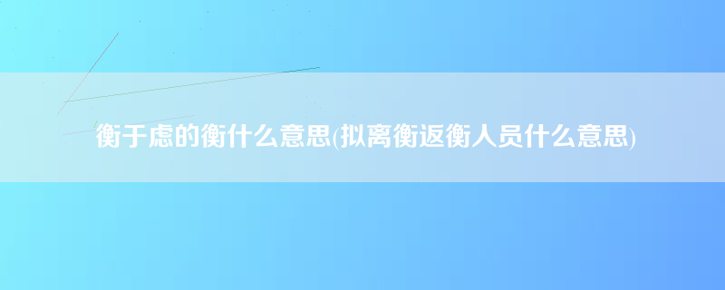 衡于虑的衡什么意思(拟离衡返衡人员什么意思)