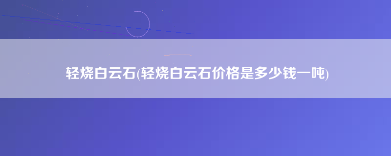 轻烧白云石(轻烧白云石价格是多少钱一吨)