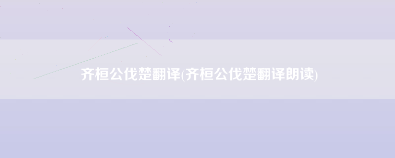 齐桓公伐楚翻译(齐桓公伐楚翻译朗读)