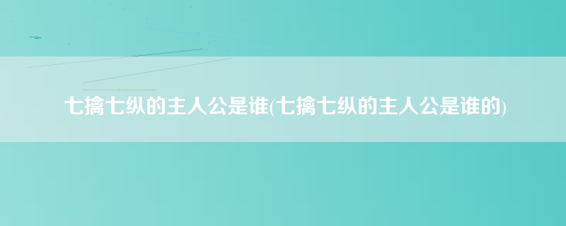 七擒七纵的主人公是谁(七擒七纵的主人公是谁的)