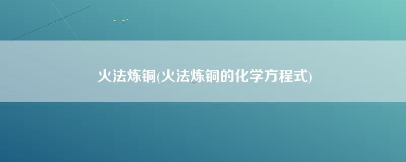 火法炼铜(火法炼铜的化学方程式)