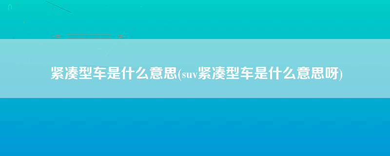 紧凑型车是什么意思(suv紧凑型车是什么意思呀)