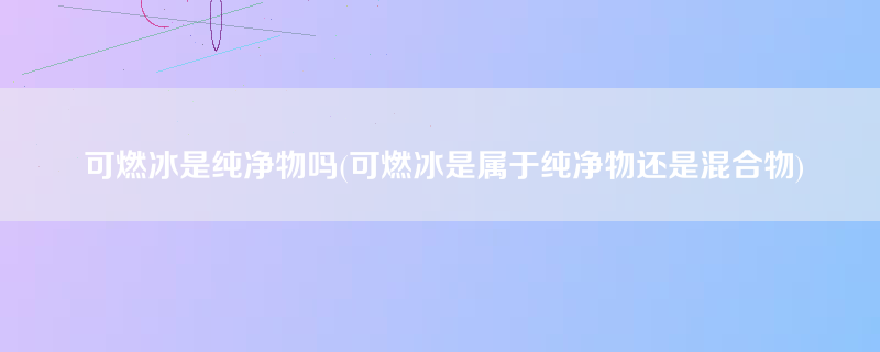 可燃冰是纯净物吗(可燃冰是属于纯净物还是混合物)