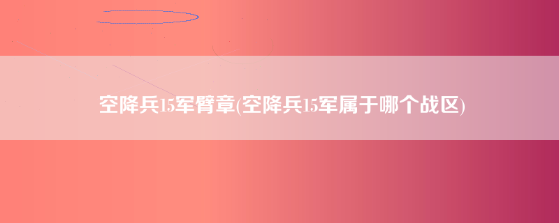 空降兵15军臂章(空降兵15军属于哪个战区)