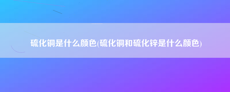 硫化铜是什么颜色(硫化铜和硫化锌是什么颜色)