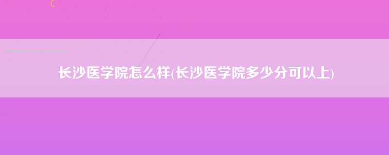 长沙医学院怎么样(长沙医学院多少分可以上)