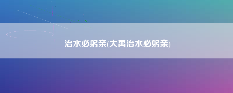 治水必躬亲(大禹治水必躬亲)