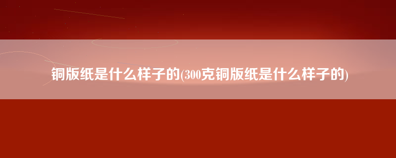 铜版纸是什么样子的(300克铜版纸是什么样子的)