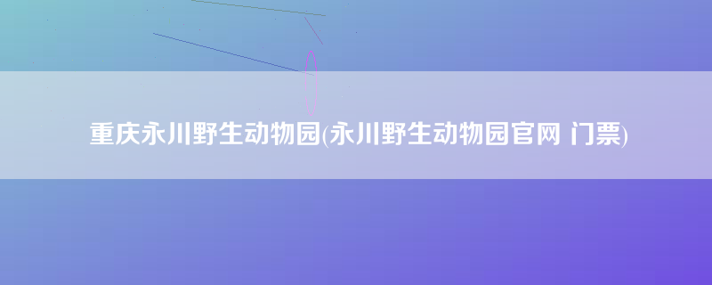 重庆永川野生动物园(永川野生动物园官网 门票)