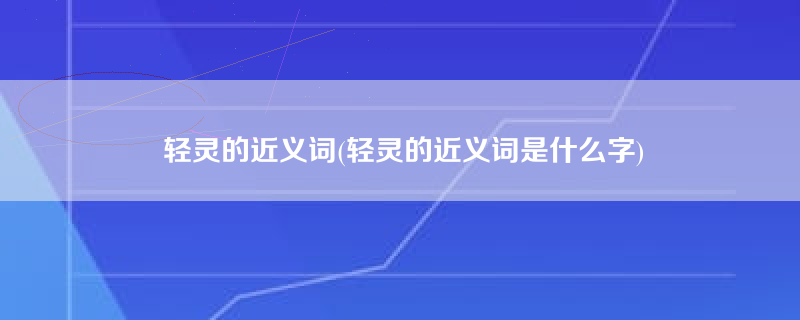 轻灵的近义词(轻灵的近义词是什么字)